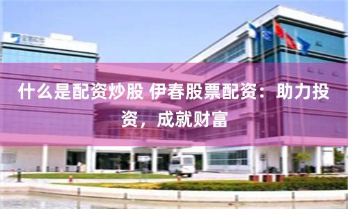 什么是配资炒股 伊春股票配资：助力投资，成就财富