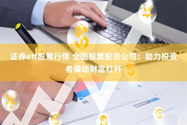 证券etf股票行情 全国股票配资公司：助力投资者撬动财富杠杆