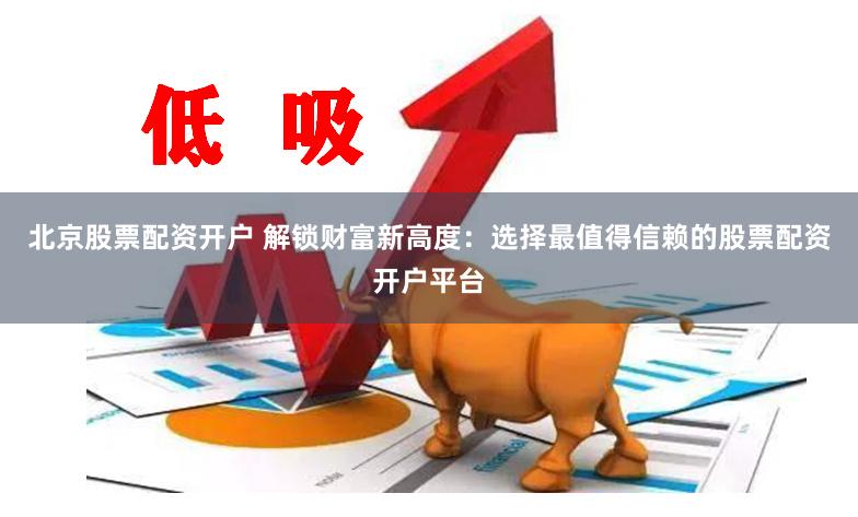 北京股票配资开户 解锁财富新高度：选择最值得信赖的股票配资开户平台