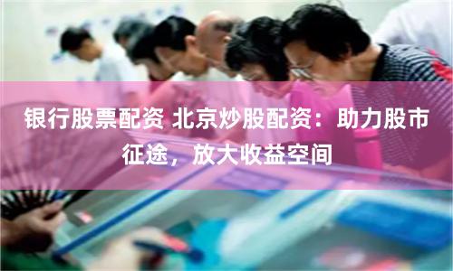 银行股票配资 北京炒股配资：助力股市征途，放大收益空间