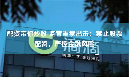 配资带你炒股 监管重拳出击：禁止股票配资，严控金融风险