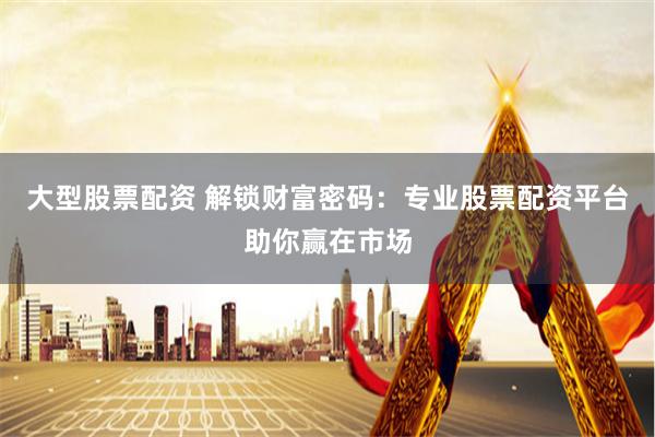 大型股票配资 解锁财富密码：专业股票配资平台助你赢在市场