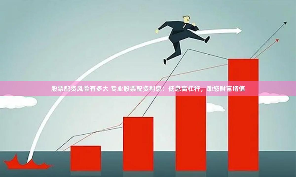 股票配资风险有多大 专业股票配资利息：低息高杠杆，助您财富增值
