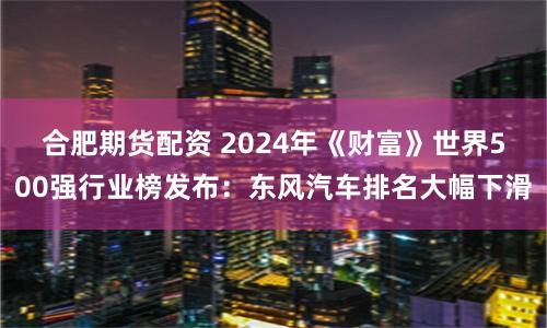 合肥期货配资 2024年《财富》世界500强行业榜发布：东风汽车排名大幅下滑