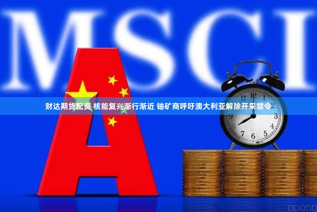 财达期货配资 核能复兴渐行渐近 铀矿商呼吁澳大利亚解除开采禁令
