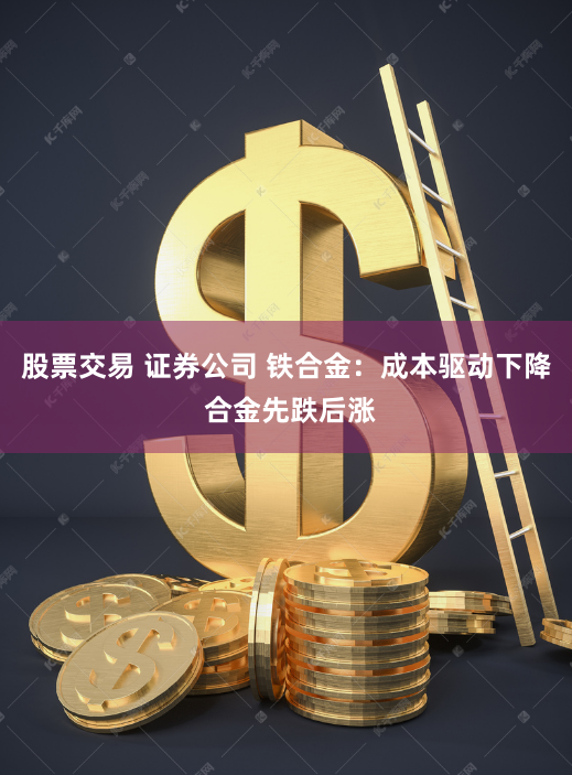 股票交易 证券公司 铁合金：成本驱动下降 合金先跌后涨