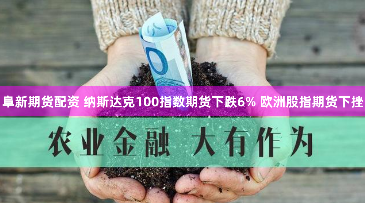 阜新期货配资 纳斯达克100指数期货下跌6% 欧洲股指期货下挫