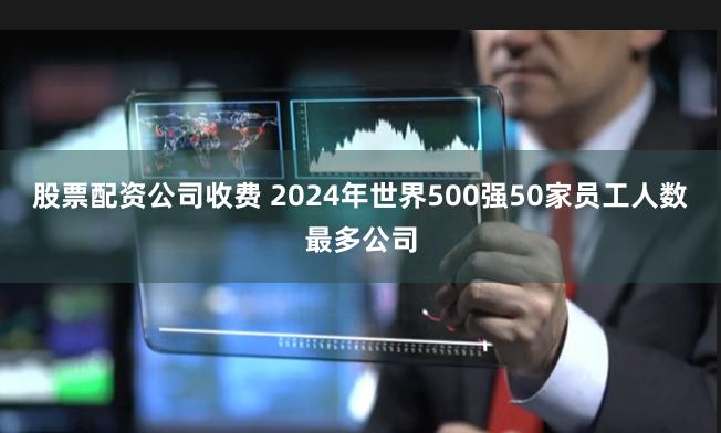 股票配资公司收费 2024年世界500强50家员工人数最多公司