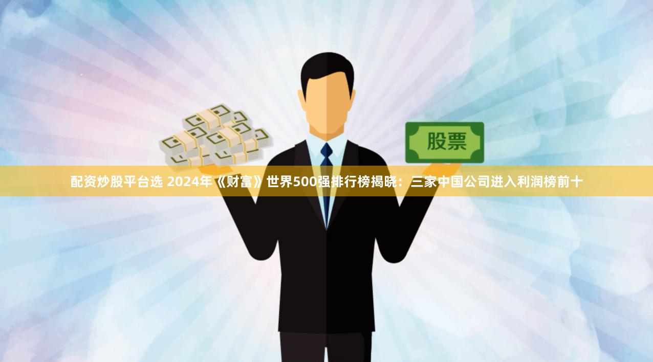 配资炒股平台选 2024年《财富》世界500强排行榜揭晓：三家中国公司进入利润榜前十