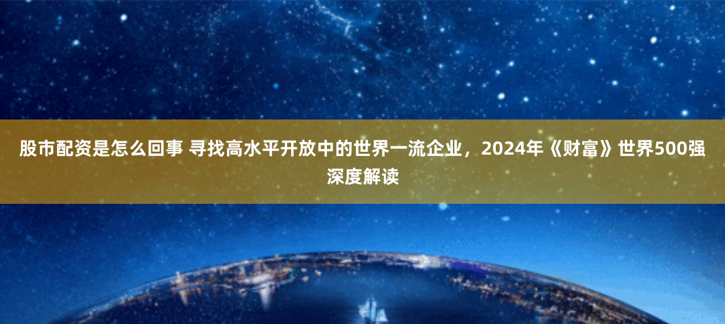 股市配资是怎么回事 寻找高水平开放中的世界一流企业，2024年《财富》世界500强深度解读