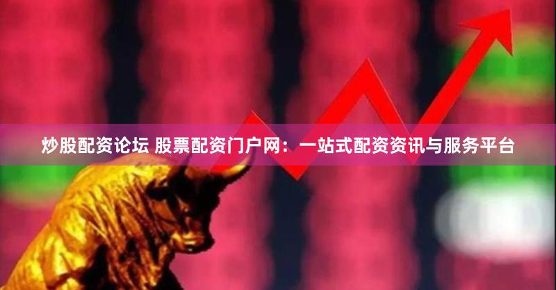 炒股配资论坛 股票配资门户网：一站式配资资讯与服务平台