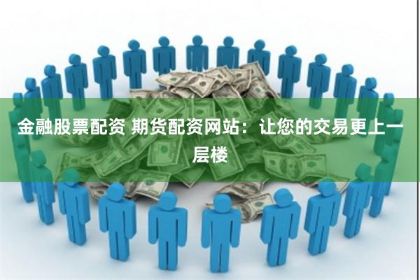 金融股票配资 期货配资网站：让您的交易更上一层楼