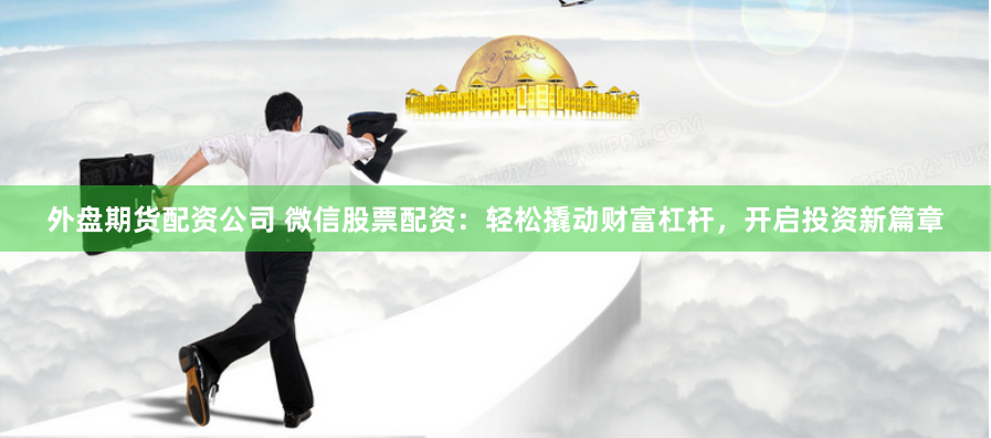 外盘期货配资公司 微信股票配资：轻松撬动财富杠杆，开启投资新篇章