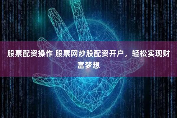 股票配资操作 股票网炒股配资开户，轻松实现财富梦想