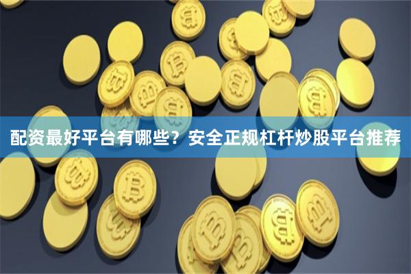 配资最好平台有哪些？安全正规杠杆炒股平台推荐