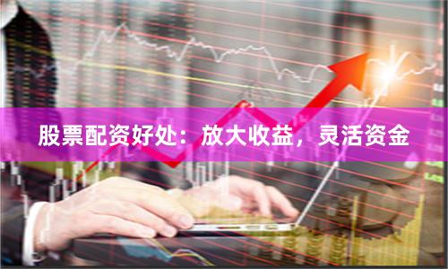 股票配资好处：放大收益，灵活资金